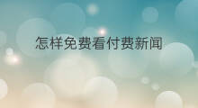 怎样免费看付费新闻 如何免费看付费网页