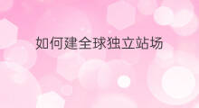 如何建全球独立站场 如何建全球独立站