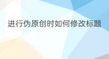 进行伪原创时如何修改标题 seo怎么修改标题达到伪原创