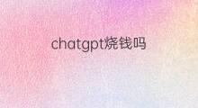 chatgpt烧钱吗 chatgpt为什么烧钱