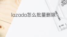 lazada怎么批量删除sku lazada如何彻底删除sku