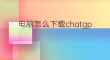 电脑怎么下载chatgpt chatgpt电脑怎么下载