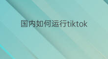国内如何运行tiktok 国内tiktok如何