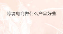 跨境电商做什么产品好些 跨境电商做什么生意好些