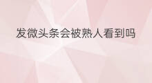 发微头条会被熟人看到吗 发微头条熟人能看到吗