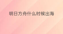 明日方舟什么时候出海 和平方舟什么时候出海