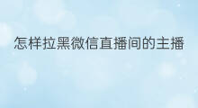 怎样拉黑微信直播间的主播 直播间怎样拉黑别人微信