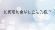 如何增加全球独立站的客户 如何增加全球独立站流量