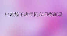 小米线下店手机以旧换新吗 华为线下店有以旧换新吗