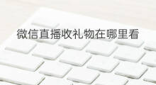 微信直播收礼物在哪里看 微信直播在哪看礼物等级