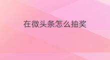 在微头条怎么抽奖 怎么在微头条参加抽奖