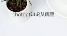 chatgpt知识从哪里来 ChatGPT知识从哪里来