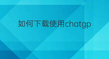 如何下载使用chatgpt chatgpt如何下载使用
