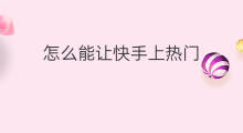 怎么能让快手上热门 怎么才能让快手上热门
