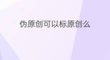 伪原创可以标原创么 公众号伪原创能标原创吗