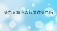 头条文章应该转发微头条吗 头条文章可以转发微头条吗