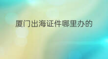 厦门出海证件哪里办的 出海要办什么证件
