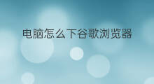 电脑怎么下谷歌浏览器 手机怎么下谷歌浏览器