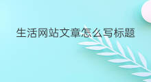 生活网站文章怎么写标题 it文章标题文案网站怎么写