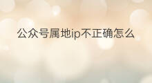公众号属地ip不正确怎么办 抖音号ip属地不正确怎么解决