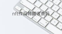 nft作品转赠收费吗 国外的nft作品能转赠吗